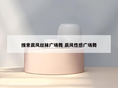 搜索晨风丝袜广场舞 晨风性感广场舞