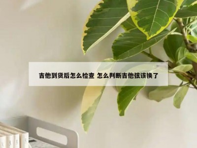 吉他到货后怎么检查 怎么判断吉他弦该换了