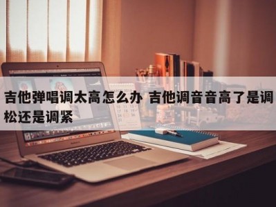 吉他弹唱调太高怎么办 吉他调音音高了是调松还是调紧