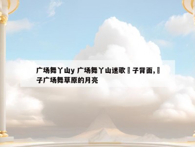 广场舞丫山y 广场舞丫山迷歌応子背面,応子广场舞草原的月亮