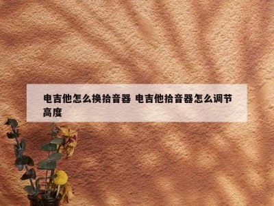 电吉他怎么换拾音器 电吉他拾音器怎么调节高度