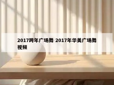 2017跨年广场舞 2017年华美广场舞视频