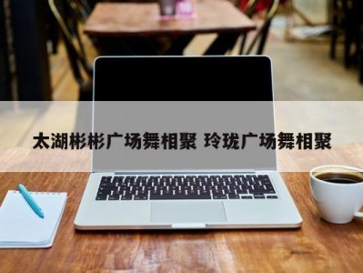 太湖彬彬广场舞相聚 玲珑广场舞相聚