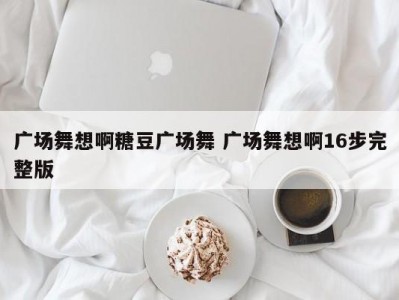 广场舞想啊糖豆广场舞 广场舞想啊16步完整版