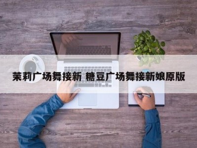 茉莉广场舞接新 糖豆广场舞接新娘原版