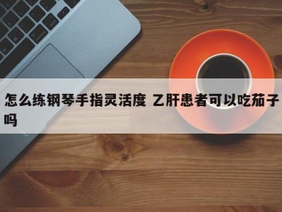 怎么练钢琴手指灵活度 乙肝患者可以吃茄子吗