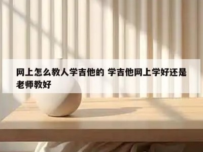 网上怎么教人学吉他的 学吉他网上学好还是老师教好