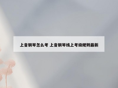 上音钢琴怎么考 上音钢琴线上考级规则最新