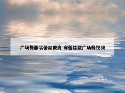 广场舞服装蕾丝披肩 穿蕾丝跳广场舞视频