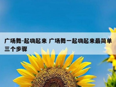 广场舞-起嗨起来 广场舞一起嗨起来最简单三个步骤