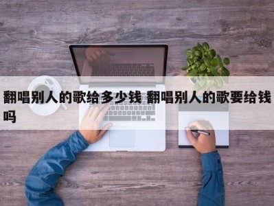 翻唱别人的歌给多少钱 翻唱别人的歌要给钱吗