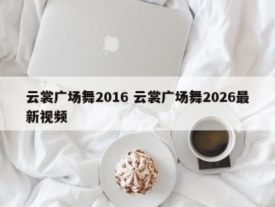云裳广场舞2016 云裳广场舞2026最新视频