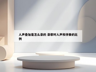 人声叠加是怎么录的 录歌时人声和伴奏的比例