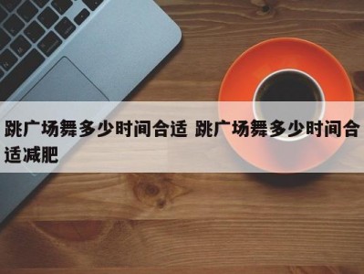 跳广场舞多少时间合适 跳广场舞多少时间合适减肥