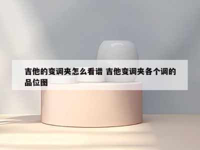 吉他的变调夹怎么看谱 吉他变调夹各个调的品位图