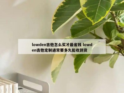 lowden吉他怎么买才最省钱 lowden吉他定制通常要多久能收到货