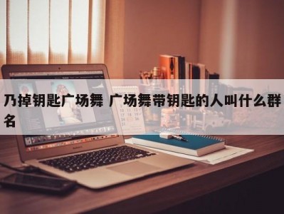 乃掉钥匙广场舞 广场舞带钥匙的人叫什么群名