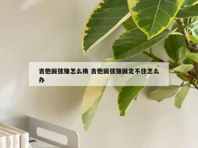 吉他固弦锥怎么换 吉他固弦锥固定不住怎么办