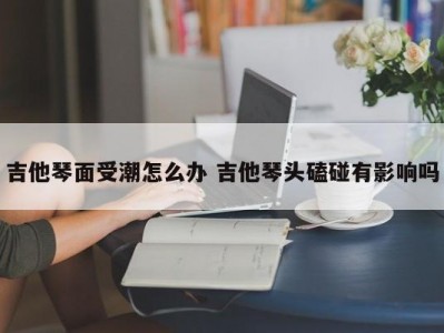 吉他琴面受潮怎么办 吉他琴头磕碰有影响吗