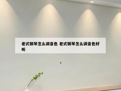 老式钢琴怎么调音色 老式钢琴怎么调音色好听