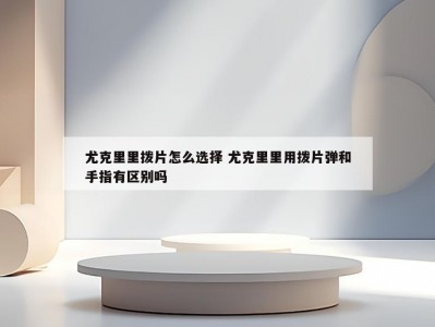 尤克里里拨片怎么选择 尤克里里用拨片弹和手指有区别吗