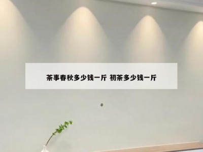 茶事春秋多少钱一斤 初茶多少钱一斤