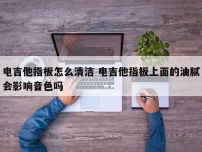 电吉他指板怎么清洁 电吉他指板上面的油腻会影响音色吗
