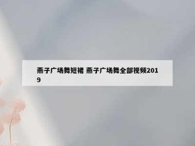 燕子广场舞短裙 燕子广场舞全部视频2019