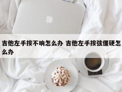 吉他左手按不响怎么办 吉他左手按弦僵硬怎么办