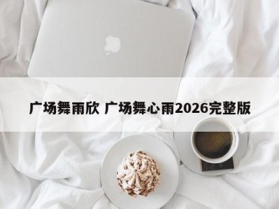 广场舞雨欣 广场舞心雨2026完整版