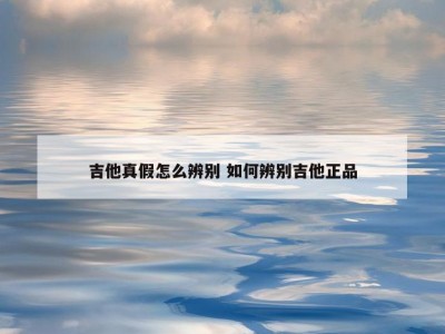吉他真假怎么辨别 如何辨别吉他正品
