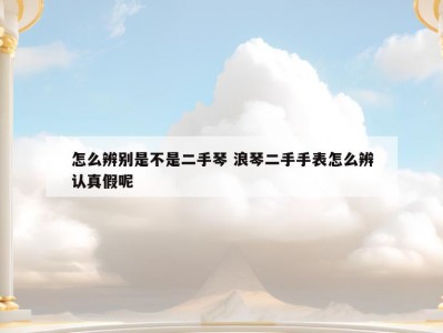 怎么辨别是不是二手琴 浪琴二手手表怎么辨认真假呢