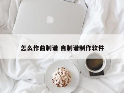 怎么作曲制谱 自制谱制作软件