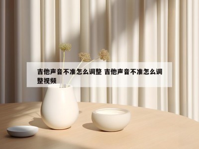 吉他声音不准怎么调整 吉他声音不准怎么调整视频
