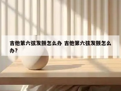 吉他第六弦发颤怎么办 吉他第六弦发颤怎么办?
