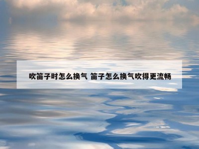 吹笛子时怎么换气 笛子怎么换气吹得更流畅