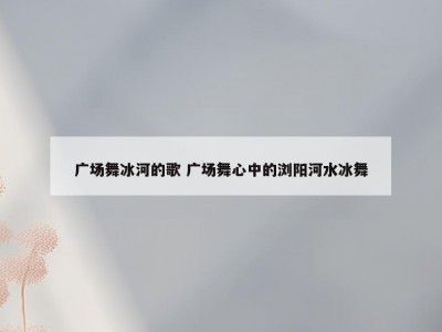 广场舞冰河的歌 广场舞心中的浏阳河水冰舞