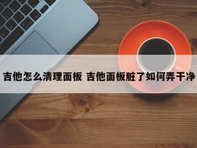 吉他怎么清理面板 吉他面板脏了如何弄干净