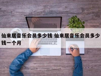 仙来居音乐会员多少钱 仙来居音乐会员多少钱一个月