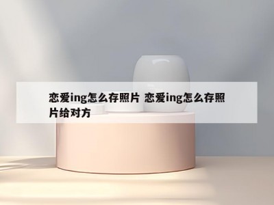 恋爱ing怎么存照片 恋爱ing怎么存照片给对方