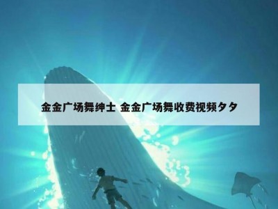 金金广场舞绅士 金金广场舞收费视频夕夕
