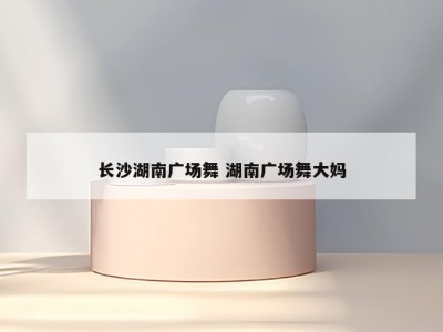 长沙湖南广场舞 湖南广场舞大妈