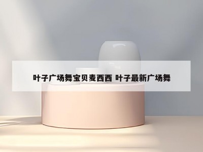 叶子广场舞宝贝麦西西 叶子最新广场舞