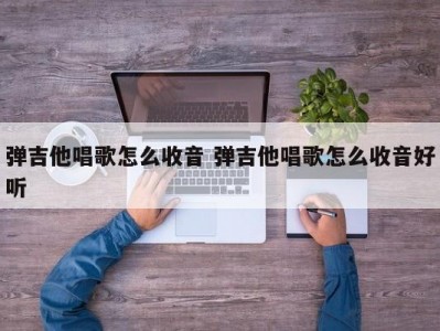 弹吉他唱歌怎么收音 弹吉他唱歌怎么收音好听