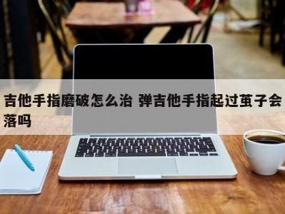 吉他手指磨破怎么治 弹吉他手指起过茧子会落吗
