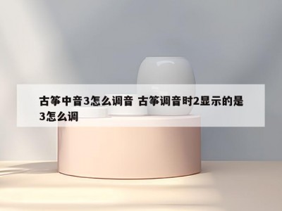 古筝中音3怎么调音 古筝调音时2显示的是3怎么调