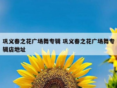 巩义春之花广场舞专辑 巩义春之花广场舞专辑店地址