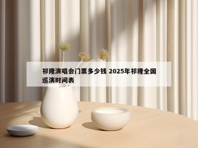 祁隆演唱会门票多少钱 2025年祁隆全国巡演时间表