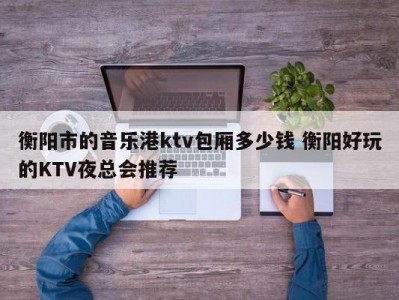 衡阳市的音乐港ktv包厢多少钱 衡阳好玩的KTV夜总会推荐