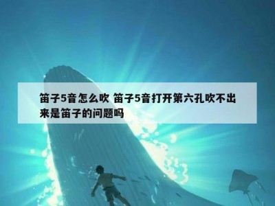 笛子5音怎么吹 笛子5音打开第六孔吹不出来是笛子的问题吗
